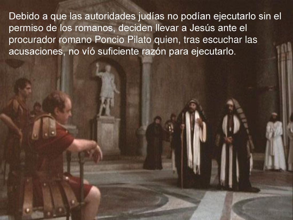 Debido a que las autoridades judías no podían ejecutarlo sin el permiso de los romanos, deciden llevar a Jesús ante el procurador romano Poncio Pilato quien, tras escuchar las acusaciones, no víó suficiente razón para ejecutarlo.