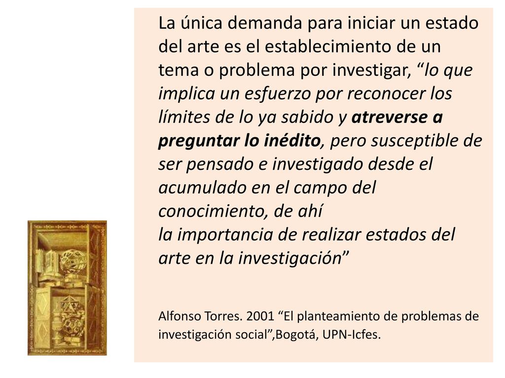 La única demanda para iniciar un estado del arte es el establecimiento de un tema o problema por investigar, lo que implica un esfuerzo por reconocer los límites de lo ya sabido y atreverse a preguntar lo inédito, pero susceptible de ser pensado e investigado desde el acumulado en el campo del conocimiento, de ahí la importancia de realizar estados del arte en la investigación