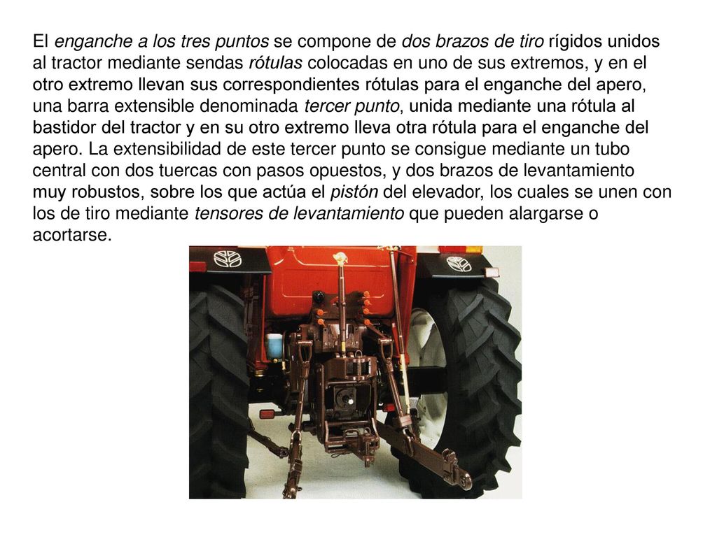El enganche a los tres puntos se compone de dos brazos de tiro rígidos unidos al tractor mediante sendas rótulas colocadas en uno de sus extremos, y en el otro extremo llevan sus correspondientes rótulas para el enganche del apero, una barra extensible denominada tercer punto, unida mediante una rótula al bastidor del tractor y en su otro extremo lleva otra rótula para el enganche del apero.