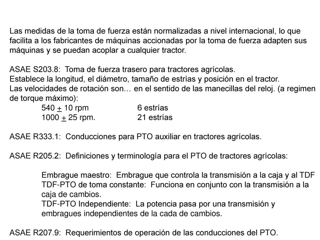 Las medidas de la toma de fuerza están normalizadas a nivel internacional, lo que facilita a los fabricantes de máquinas accionadas por la toma de fuerza adapten sus máquinas y se puedan acoplar a cualquier tractor.
