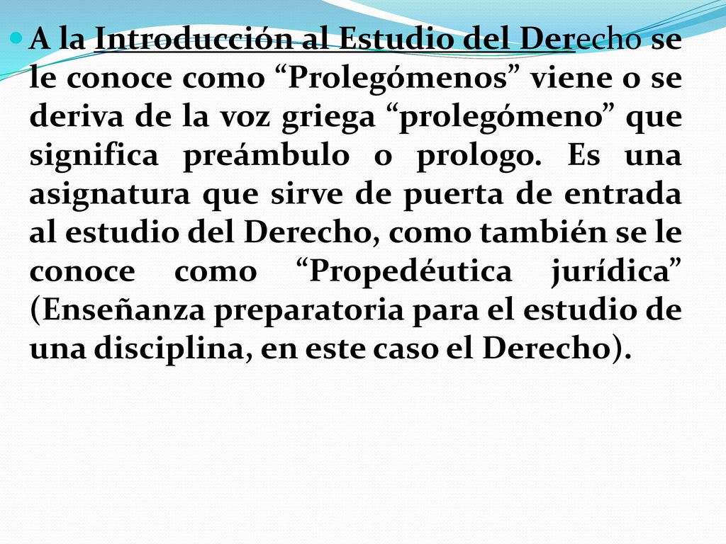 A la Introducción al Estudio del Derecho se le conoce como Prolegómenos viene o se deriva de la voz griega prolegómeno que significa preámbulo o prologo.