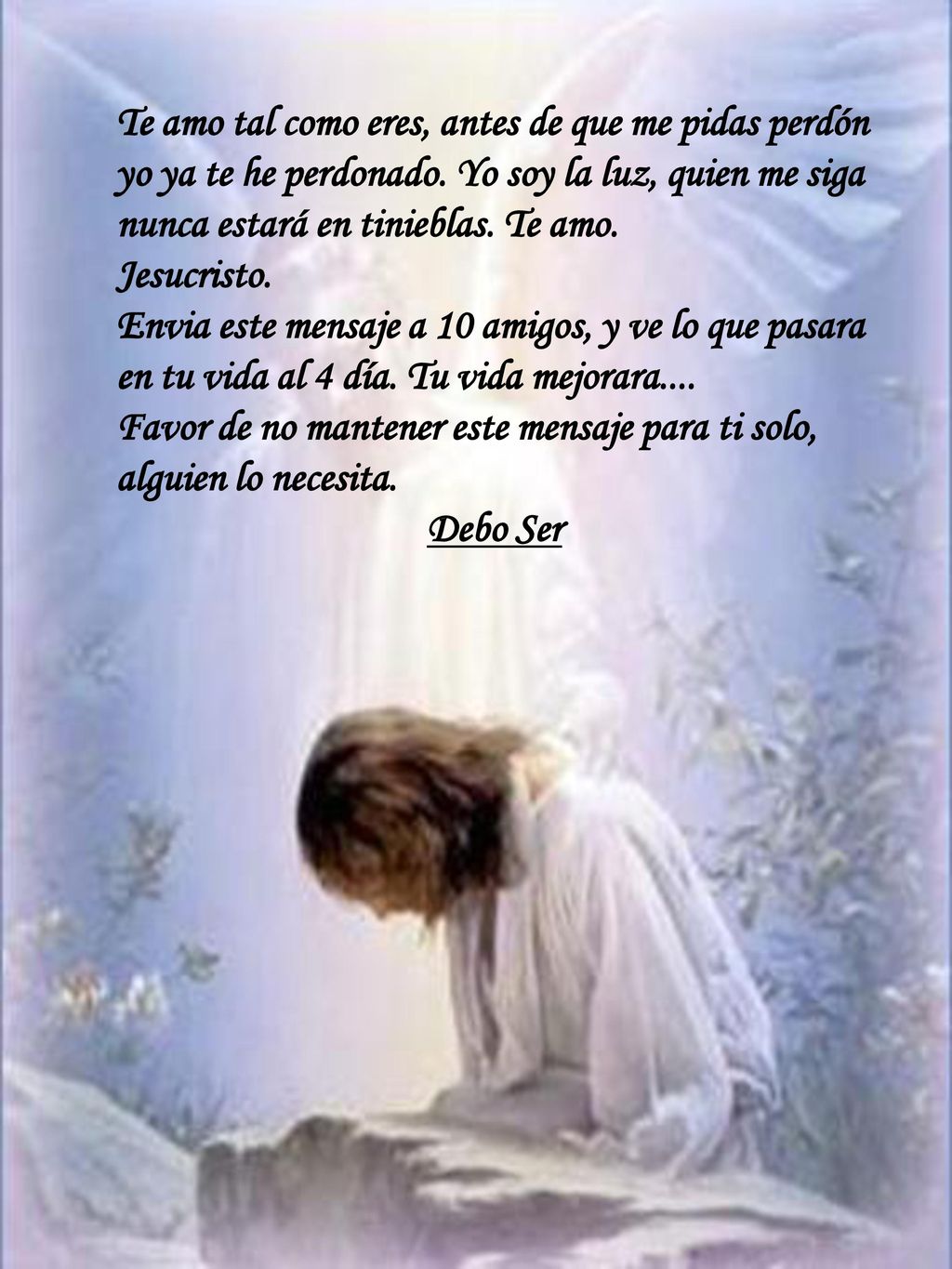 Te amo tal como eres, antes de que me pidas perdón yo ya te he perdonado. Yo soy la luz, quien me siga nunca estará en tinieblas. Te amo.