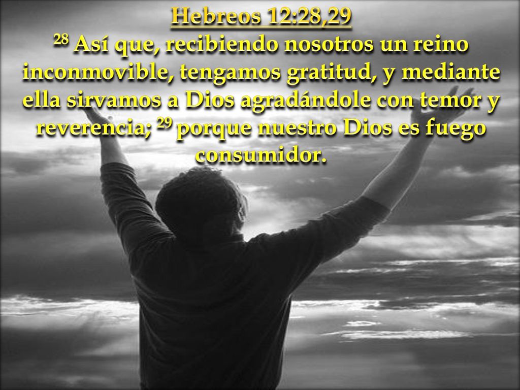 Hebreos 12:28,29 28 Así que, recibiendo nosotros un reino inconmovible, tengamos gratitud, y mediante ella sirvamos a Dios agradándole con temor y reverencia; 29 porque nuestro Dios es fuego consumidor.