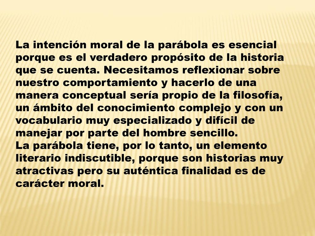 La intención moral de la parábola es esencial porque es el verdadero propósito de la historia que se cuenta. Necesitamos reflexionar sobre nuestro comportamiento y hacerlo de una manera conceptual sería propio de la filosofía, un ámbito del conocimiento complejo y con un vocabulario muy especializado y difícil de manejar por parte del hombre sencillo.