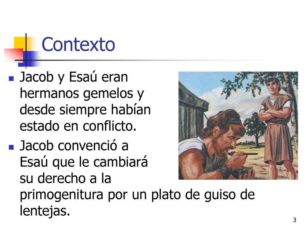 Contexto Jacob y Esaú eran hermanos gemelos y desde siempre habían estado en conflicto. Jacob convenció a Esaú que le cambiará su derecho a la.