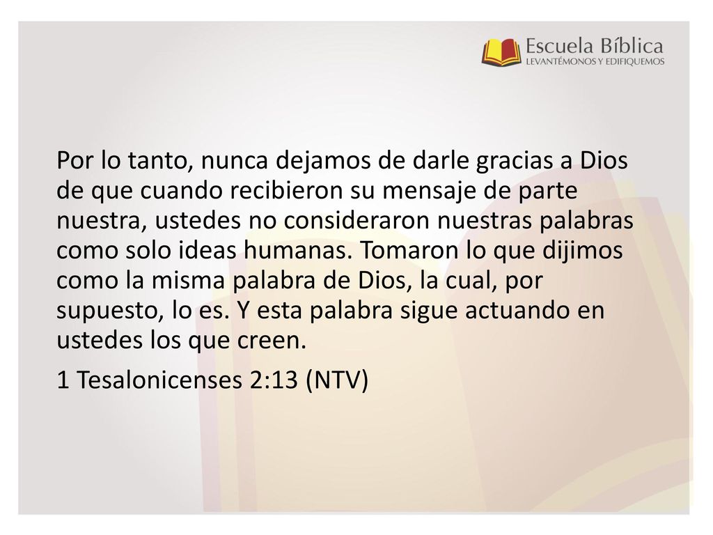 Por lo tanto, nunca dejamos de darle gracias a Dios de que cuando recibieron su mensaje de parte nuestra, ustedes no consideraron nuestras palabras como solo ideas humanas.