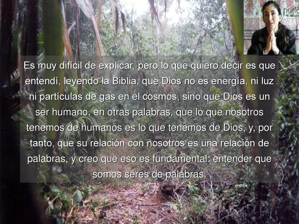 Es muy difícil de explicar, pero lo que quiero decir es que entendí, leyendo la Biblia, que Dios no es energía, ni luz ni partículas de gas en el cosmos, sino que Dios es un ser humano, en otras palabras, que lo que nosotros tenemos de humanos es lo que tenemos de Dios, y, por tanto, que su relación con nosotros es una relación de palabras, y creo que eso es fundamental: entender que somos seres de palabras.