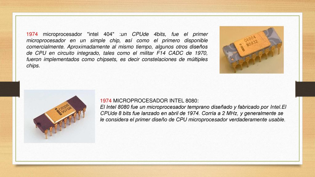 1974 microprocesador intel 404 :un CPUde 4bits, fue el primer microprocesador en un simple chip, así como el primero disponible comercialmente. Aproximadamente al mismo tiempo, algunos otros diseños de CPU en circuito integrado, tales como el militar F14 CADC de 1970, fueron implementados como chipsets, es decir constelaciones de múltiples chips.