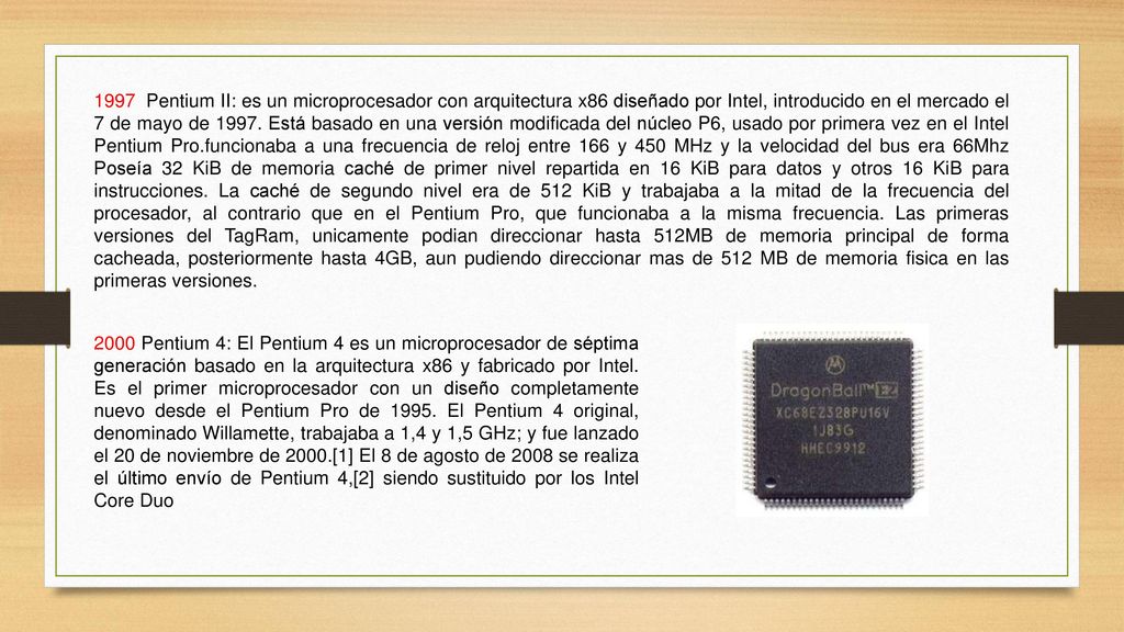 1997 Pentium II: es un microprocesador con arquitectura x86 diseñado por Intel, introducido en el mercado el 7 de mayo de Está basado en una versión modificada del núcleo P6, usado por primera vez en el Intel Pentium Pro.funcionaba a una frecuencia de reloj entre 166 y 450 MHz y la velocidad del bus era 66Mhz Poseía 32 KiB de memoria caché de primer nivel repartida en 16 KiB para datos y otros 16 KiB para instrucciones. La caché de segundo nivel era de 512 KiB y trabajaba a la mitad de la frecuencia del procesador, al contrario que en el Pentium Pro, que funcionaba a la misma frecuencia. Las primeras versiones del TagRam, unicamente podian direccionar hasta 512MB de memoria principal de forma cacheada, posteriormente hasta 4GB, aun pudiendo direccionar mas de 512 MB de memoria fisica en las primeras versiones.