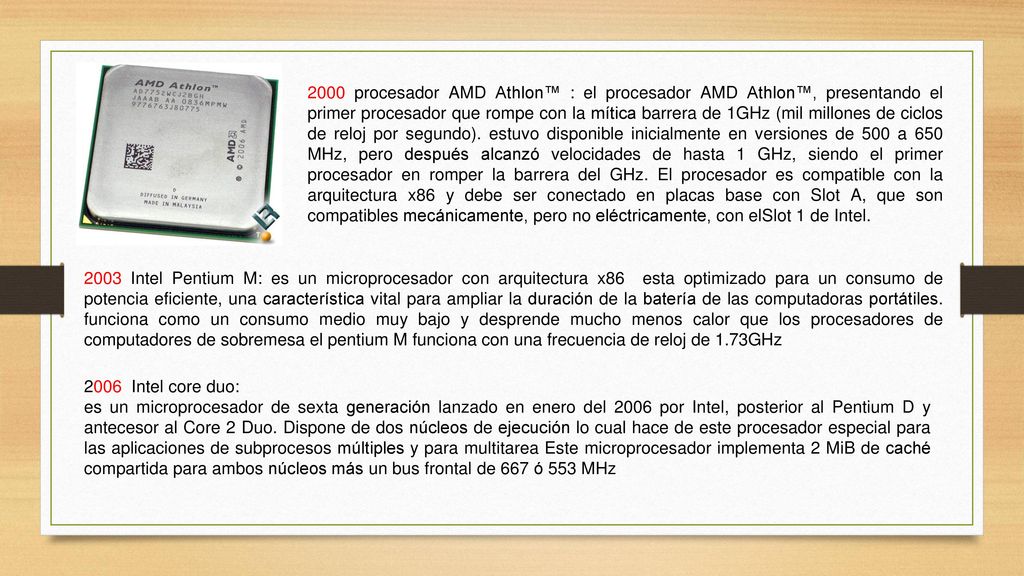 2000 procesador AMD Athlon™ : el procesador AMD Athlon™, presentando el primer procesador que rompe con la mítica barrera de 1GHz (mil millones de ciclos de reloj por segundo). estuvo disponible inicialmente en versiones de 500 a 650 MHz, pero después alcanzó velocidades de hasta 1 GHz, siendo el primer procesador en romper la barrera del GHz. El procesador es compatible con la arquitectura x86 y debe ser conectado en placas base con Slot A, que son compatibles mecánicamente, pero no eléctricamente, con elSlot 1 de Intel.