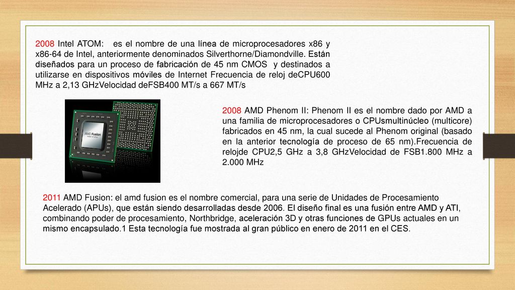 2008 Intel ATOM: es el nombre de una línea de microprocesadores x86 y x86-64 de Intel, anteriormente denominados Silverthorne/Diamondville. Están diseñados para un proceso de fabricación de 45 nm CMOS y destinados a utilizarse en dispositivos móviles de Internet Frecuencia de reloj deCPU600 MHz a 2,13 GHzVelocidad deFSB400 MT/s a 667 MT/s
