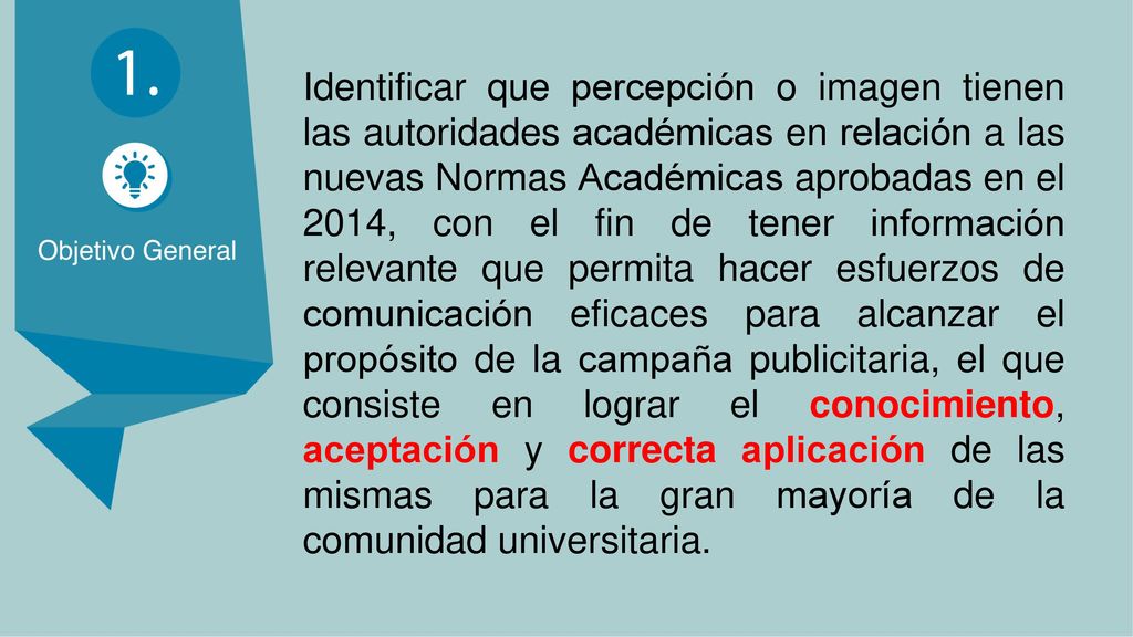 Identificar que percepción o imagen tienen las autoridades académicas en relación a las nuevas Normas Académicas aprobadas en el 2014, con el fin de tener información relevante que permita hacer esfuerzos de comunicación eficaces para alcanzar el propósito de la campaña publicitaria, el que consiste en lograr el conocimiento, aceptación y correcta aplicación de las mismas para la gran mayoría de la comunidad universitaria.