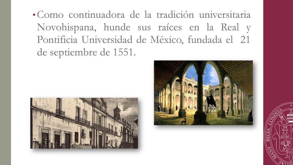 Como continuadora de la tradición universitaria Novohispana, hunde sus raíces en la Real y Pontificia Universidad de México, fundada el 21 de septiembre de 1551.