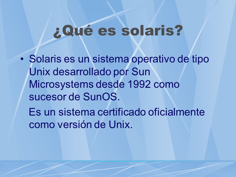 ¿Qué es solaris Solaris es un sistema operativo de tipo Unix desarrollado por Sun Microsystems desde 1992 como sucesor de SunOS.