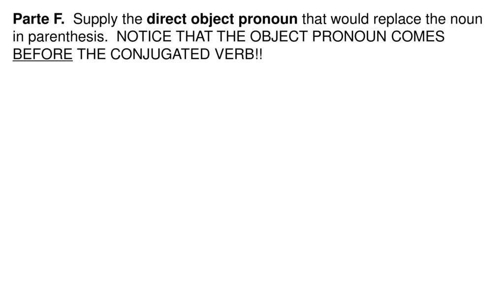 Parte F. Supply the direct object pronoun that would replace the noun in parenthesis. NOTICE THAT THE OBJECT PRONOUN COMES BEFORE THE CONJUGATED VERB!!