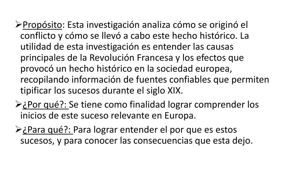 Propósito: Esta investigación analiza cómo se originó el conflicto y cómo se llevó a cabo este hecho histórico. La utilidad de esta investigación es entender las causas principales de la Revolución Francesa y los efectos que provocó un hecho histórico en la sociedad europea, recopilando información de fuentes confiables que permiten tipificar los sucesos durante el siglo XIX.