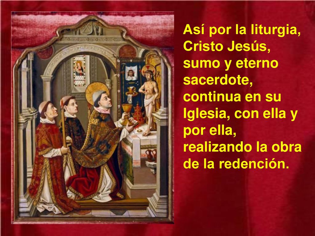 Así por la liturgia, Cristo Jesús, sumo y eterno sacerdote, continua en su Iglesia, con ella y por ella, realizando la obra de la redención.
