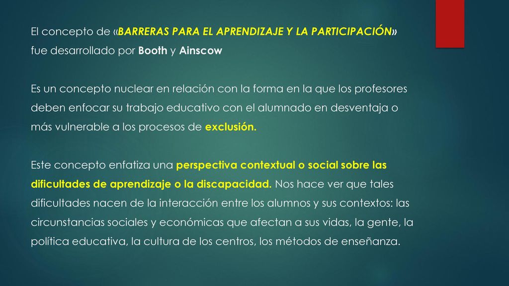 El concepto de «BARRERAS PARA EL APRENDIZAJE Y LA PARTICIPACIÓN» fue desarrollado por Booth y Ainscow Es un concepto nuclear en relación con la forma en la que los profesores deben enfocar su trabajo educativo con el alumnado en desventaja o más vulnerable a los procesos de exclusión.