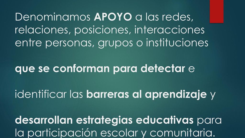 Denominamos APOYO a las redes, relaciones, posiciones, interacciones entre personas, grupos o instituciones que se conforman para detectar e identificar las barreras al aprendizaje y desarrollan estrategias educativas para la participación escolar y comunitaria.