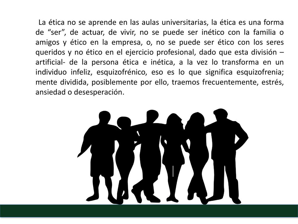 La ética no se aprende en las aulas universitarias, la ética es una forma de ser , de actuar, de vivir, no se puede ser inético con la familia o amigos y ético en la empresa, o, no se puede ser ético con los seres queridos y no ético en el ejercicio profesional, dado que esta división –artificial- de la persona ética e inética, a la vez lo transforma en un individuo infeliz, esquizofrénico, eso es lo que significa esquizofrenia; mente dividida, posiblemente por ello, traemos frecuentemente, estrés, ansiedad o desesperación.