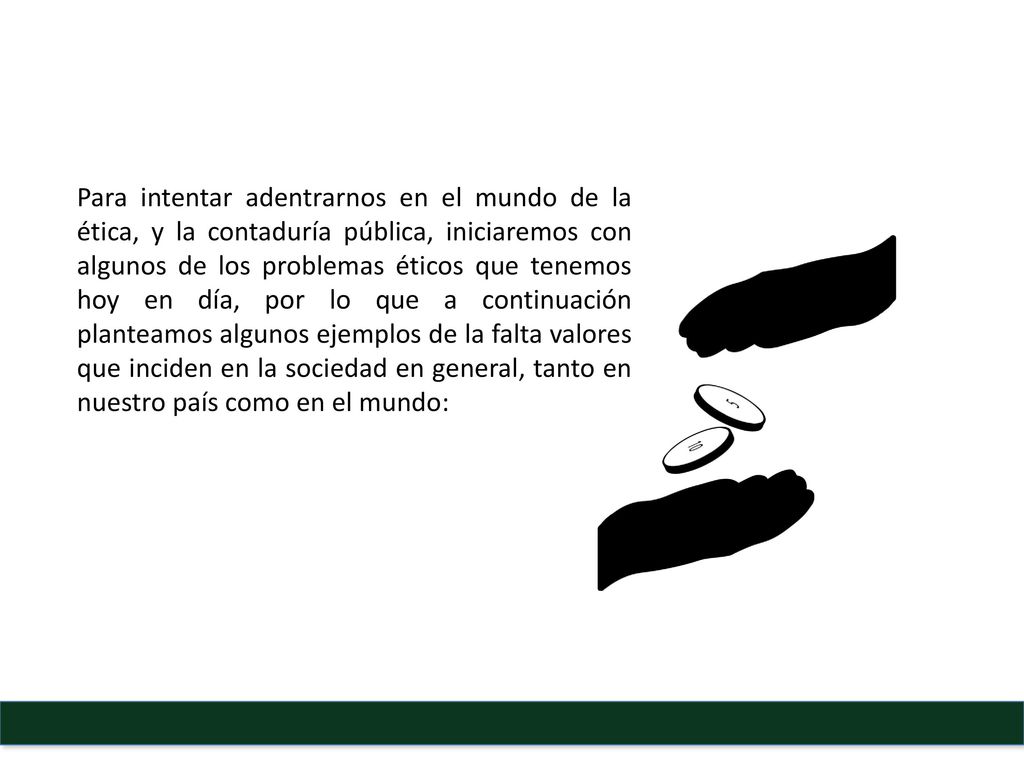 Para intentar adentrarnos en el mundo de la ética, y la contaduría pública, iniciaremos con algunos de los problemas éticos que tenemos hoy en día, por lo que a continuación planteamos algunos ejemplos de la falta valores que inciden en la sociedad en general, tanto en nuestro país como en el mundo:
