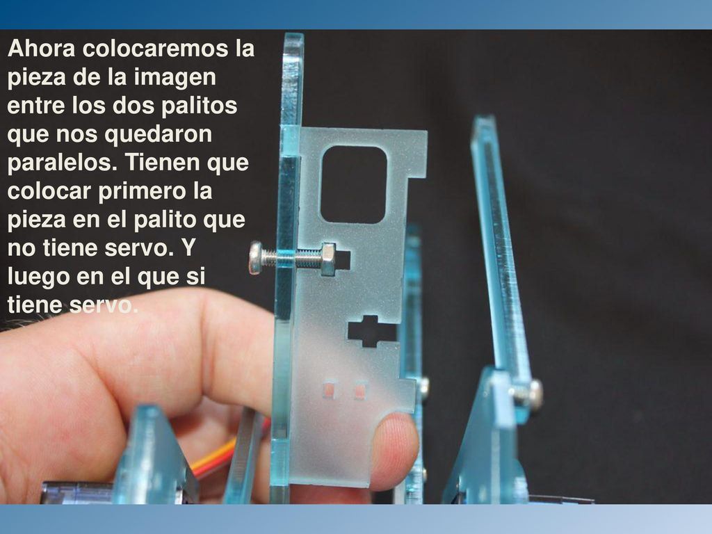 Ahora colocaremos la pieza de la imagen entre los dos palitos que nos quedaron paralelos. Tienen que colocar primero la pieza en el palito que no tiene servo. Y luego en el que si tiene servo.
