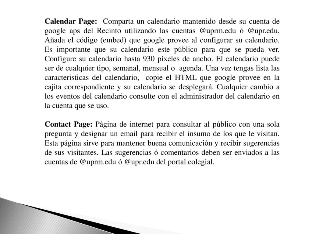 Calendar Page: Comparta un calendario mantenido desde su cuenta de google aps del Recinto utilizando las  Añada el código (embed) que google provee al configurar su calendario. Es importante que su calendario este público para que se pueda ver. Configure su calendario hasta 930 píxeles de ancho. El calendario puede ser de cualquier tipo, semanal, mensual o agenda. Una vez tengas lista las caracteristicas del calendario, copie el HTML que google provee en la cajita correspondiente y su calendario se desplegará. Cualquier cambio a los eventos del calendario consulte con el administrador del calendario en la cuenta que se uso.