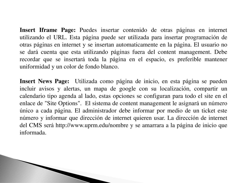 Insert Iframe Page: Puedes insertar contenido de otras páginas en internet utilizando el URL. Esta página puede ser utilizada para insertar programación de otras páginas en internet y se insertan automaticamente en la página. El usuario no se dará cuenta que esta utilizando páginas fuera del content management. Debe recordar que se insertará toda la página en el espacio, es preferible mantener uniformidad y un color de fondo blanco.