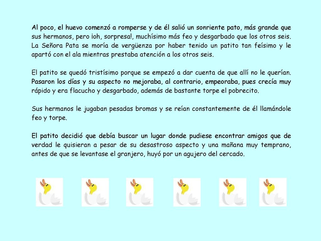 Al poco, el huevo comenzó a romperse y de él salió un sonriente pato, más grande que sus hermanos, pero ¡oh, sorpresa!, muchísimo más feo y desgarbado que los otros seis. La Señora Pata se moría de vergüenza por haber tenido un patito tan feísimo y le apartó con el ala mientras prestaba atención a los otros seis.