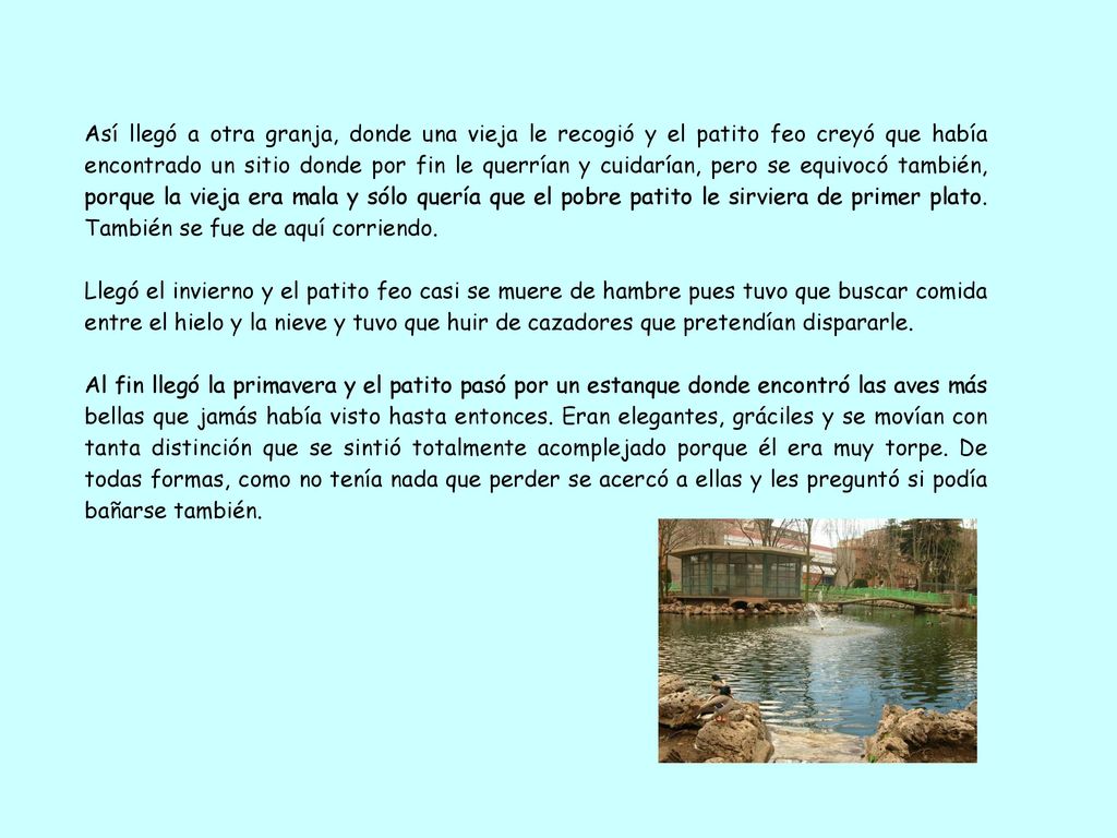 Así llegó a otra granja, donde una vieja le recogió y el patito feo creyó que había encontrado un sitio donde por fin le querrían y cuidarían, pero se equivocó también, porque la vieja era mala y sólo quería que el pobre patito le sirviera de primer plato. También se fue de aquí corriendo.