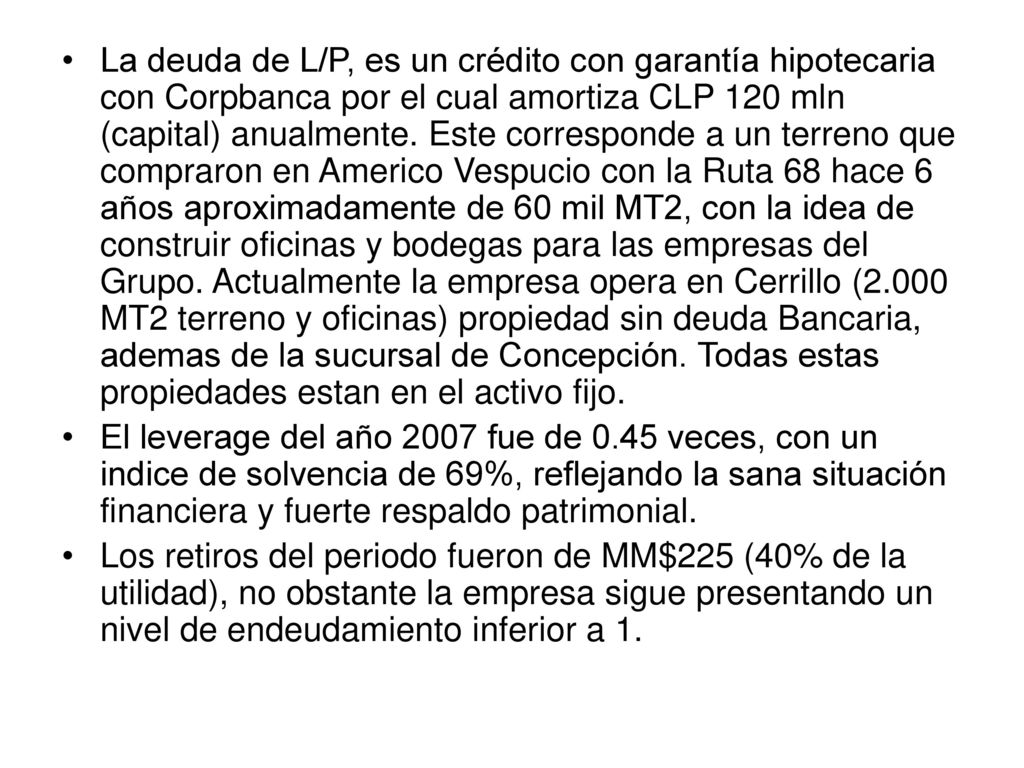 La deuda de L/P, es un crédito con garantía hipotecaria con Corpbanca por el cual amortiza CLP 120 mln (capital) anualmente. Este corresponde a un terreno que compraron en Americo Vespucio con la Ruta 68 hace 6 años aproximadamente de 60 mil MT2, con la idea de construir oficinas y bodegas para las empresas del Grupo. Actualmente la empresa opera en Cerrillo (2.000 MT2 terreno y oficinas) propiedad sin deuda Bancaria, ademas de la sucursal de Concepción. Todas estas propiedades estan en el activo fijo.
