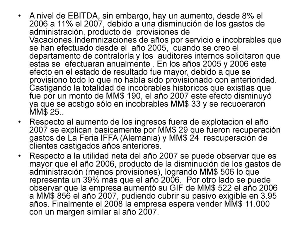 A nivel de EBITDA, sin embargo, hay un aumento, desde 8% el 2006 a 11% el 2007, debido a una disminución de los gastos de administración, producto de provisiones de Vacaciones,Indemnizaciones de años por servicio e incobrables que se han efectuado desde el año 2005, cuando se creo el departamento de contraloría y los auditores internos solicitaron que estas se efectuaran anualmente . En los años 2005 y 2006 este efecto en el estado de resultado fue mayor, debido a que se provisiono todo lo que no había sido provisionado con anterioridad. Castigando la totalidad de incobrables historicos que existías que fue por un monto de MM$ 190, el año 2007 este efecto disminuyó ya que se acstigo sólo en incobrables MM$ 33 y se recuoeraron MM$ 25..