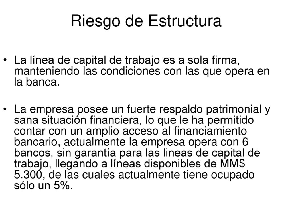 Riesgo de Estructura La línea de capital de trabajo es a sola firma, manteniendo las condiciones con las que opera en la banca.