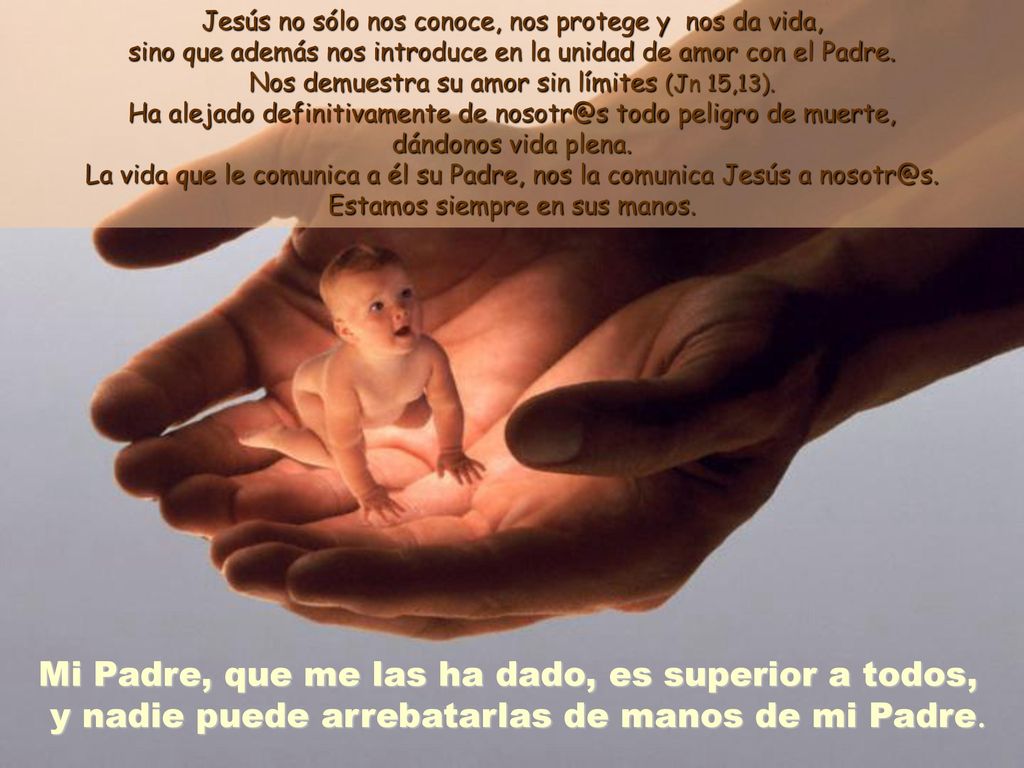 Jesús no sólo nos conoce, nos protege y nos da vida, sino que además nos introduce en la unidad de amor con el Padre. Nos demuestra su amor sin límites (Jn 15,13). Ha alejado definitivamente de todo peligro de muerte, dándonos vida plena. La vida que le comunica a él su Padre, nos la comunica Jesús a Estamos siempre en sus manos.