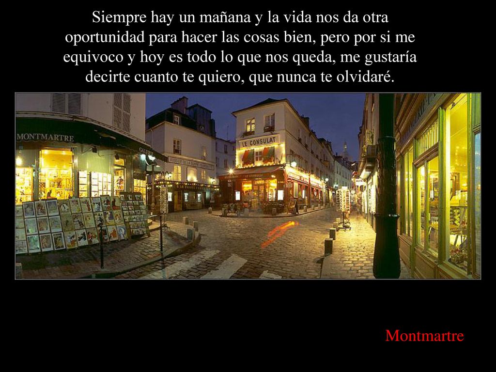 Siempre hay un mañana y la vida nos da otra oportunidad para hacer las cosas bien, pero por si me equivoco y hoy es todo lo que nos queda, me gustaría decirte cuanto te quiero, que nunca te olvidaré.