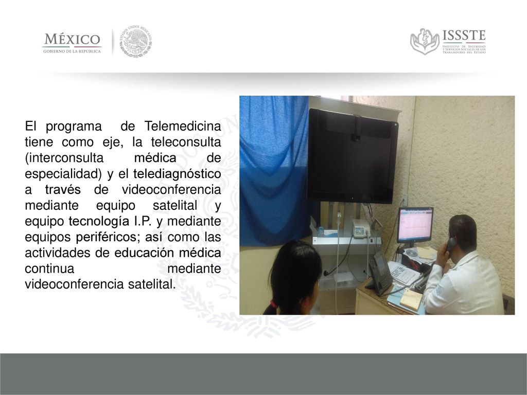 El programa de Telemedicina tiene como eje, la teleconsulta (interconsulta médica de especialidad) y el telediagnóstico a través de videoconferencia mediante equipo satelital y equipo tecnología I.P.