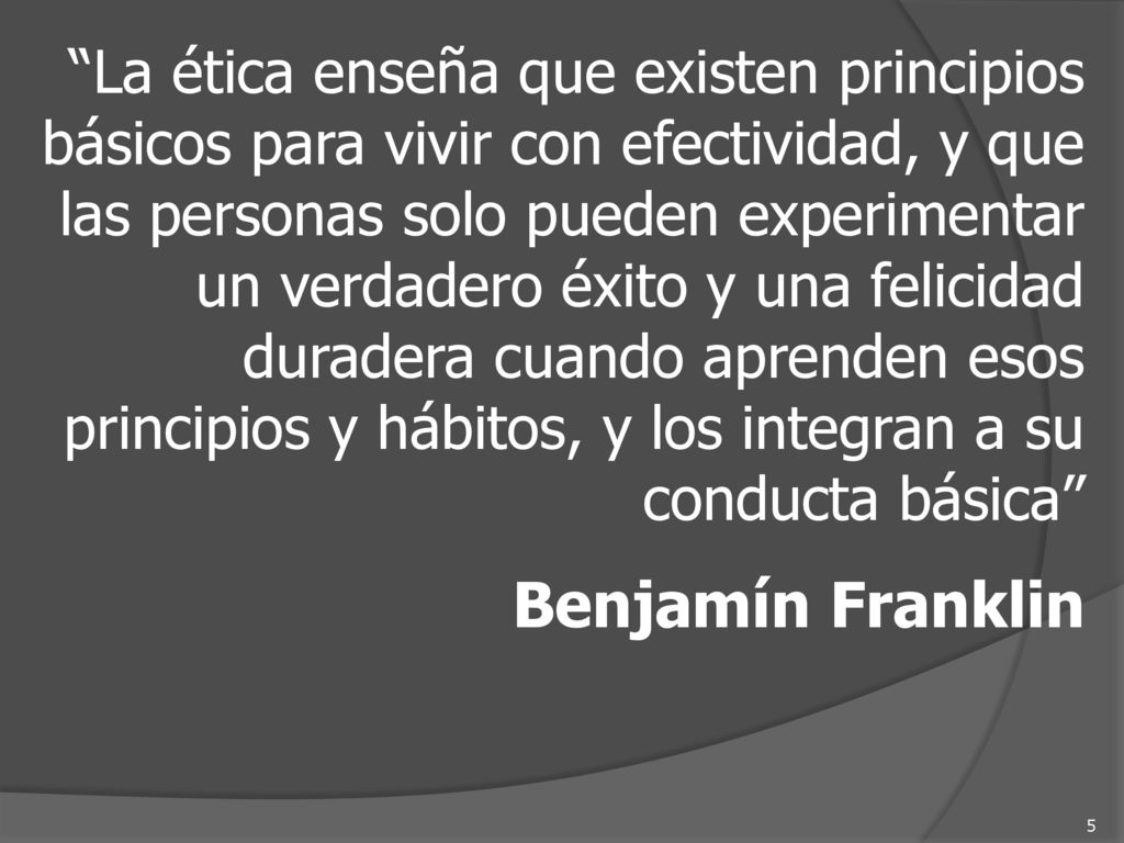 La ética enseña que existen principios básicos para vivir con efectividad, y que las personas solo pueden experimentar un verdadero éxito y una felicidad duradera cuando aprenden esos principios y hábitos, y los integran a su conducta básica
