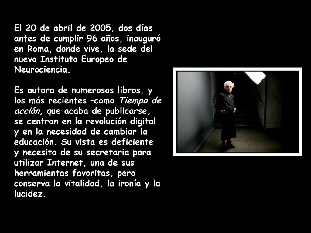 El 20 de abril de 2005, dos días antes de cumplir 96 años, inauguró en Roma, donde vive, la sede del nuevo Instituto Europeo de Neurociencia.