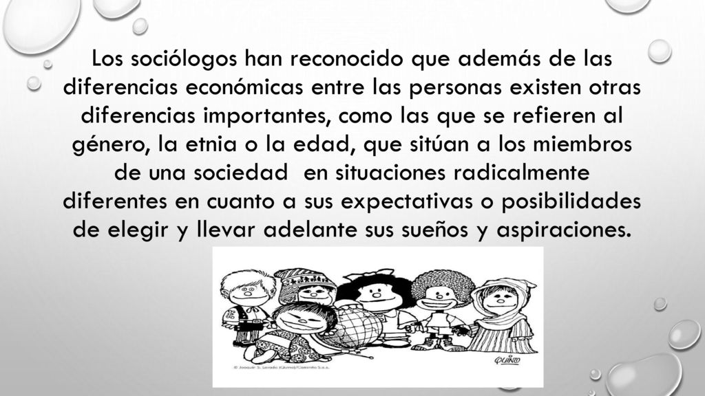 Los sociólogos han reconocido que además de las diferencias económicas entre las personas existen otras diferencias importantes, como las que se refieren al género, la etnia o la edad, que sitúan a los miembros de una sociedad en situaciones radicalmente diferentes en cuanto a sus expectativas o posibilidades de elegir y llevar adelante sus sueños y aspiraciones.