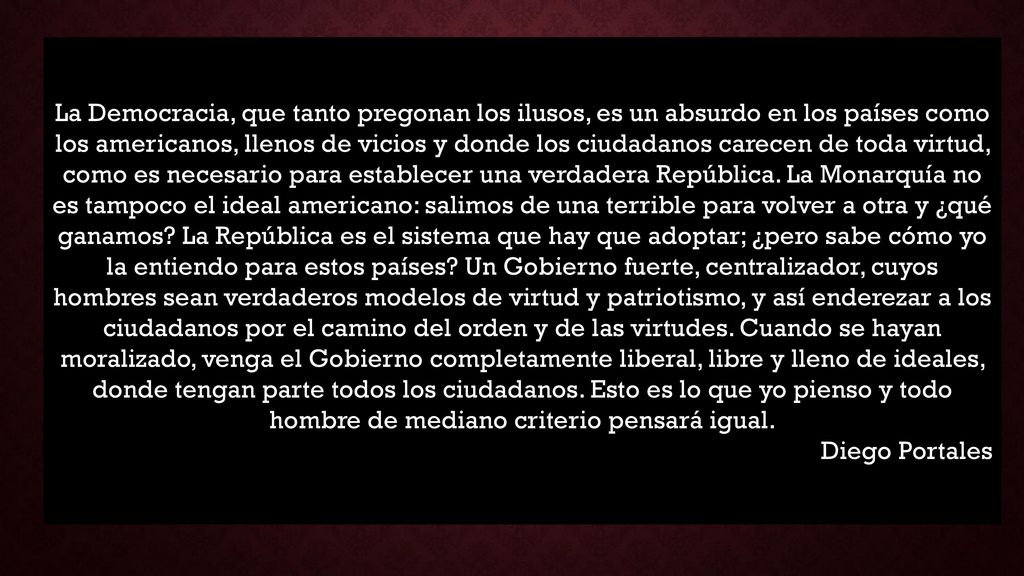 La Democracia, que tanto pregonan los ilusos, es un absurdo en los países como los americanos, llenos de vicios y donde los ciudadanos carecen de toda virtud, como es necesario para establecer una verdadera República. La Monarquía no es tampoco el ideal americano: salimos de una terrible para volver a otra y ¿qué ganamos La República es el sistema que hay que adoptar; ¿pero sabe cómo yo la entiendo para estos países Un Gobierno fuerte, centralizador, cuyos hombres sean verdaderos modelos de virtud y patriotismo, y así enderezar a los ciudadanos por el camino del orden y de las virtudes. Cuando se hayan moralizado, venga el Gobierno completamente liberal, libre y lleno de ideales, donde tengan parte todos los ciudadanos. Esto es lo que yo pienso y todo hombre de mediano criterio pensará igual.