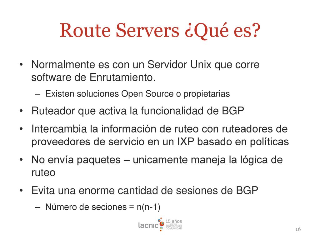 Route Servers ¿Qué es Normalmente es con un Servidor Unix que corre software de Enrutamiento. Existen soluciones Open Source o propietarias.