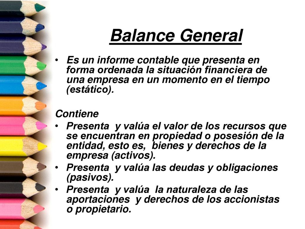Balance General Es un informe contable que presenta en forma ordenada la situación financiera de una empresa en un momento en el tiempo (estático).