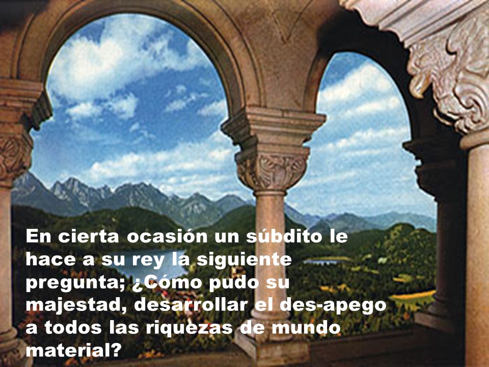 En cierta ocasión un súbdito le hace a su rey la siguiente pregunta; ¿Cómo pudo su majestad, desarrollar el des-apego a todos las riquezas de mundo material