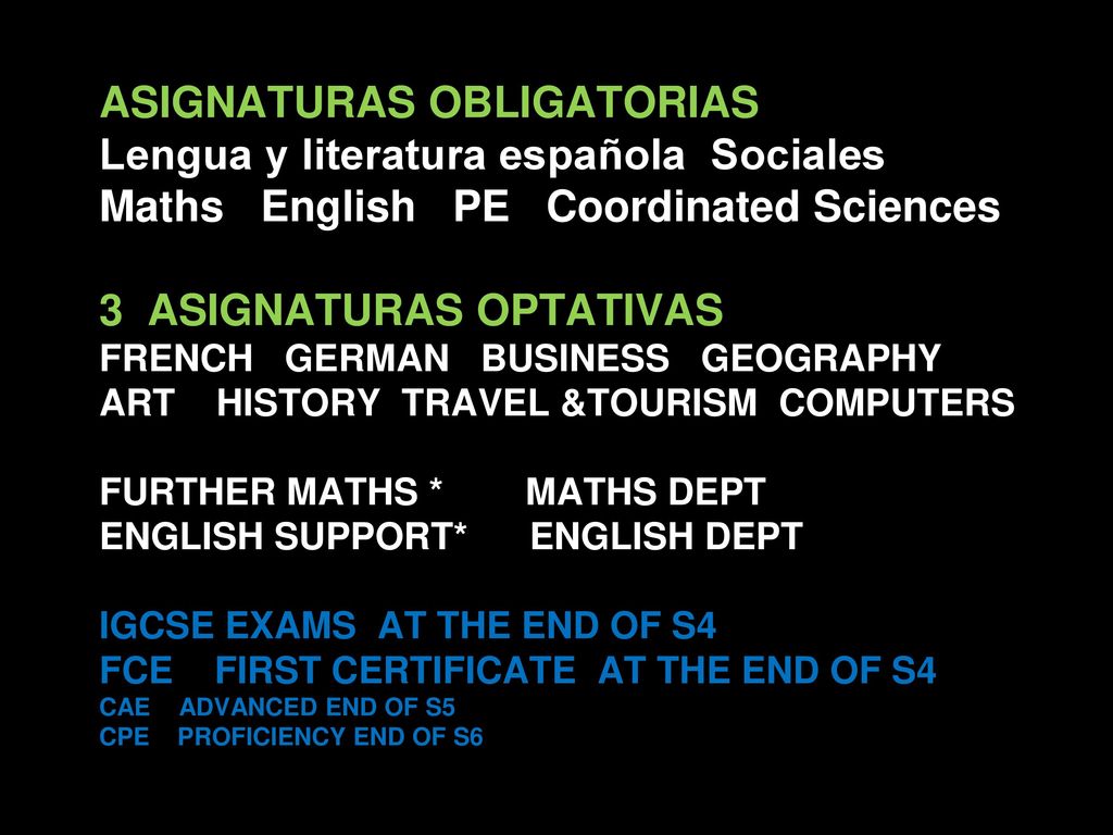 ASIGNATURAS OBLIGATORIAS Lengua y literatura española Sociales Maths English PE Coordinated Sciences 3 ASIGNATURAS OPTATIVAS FRENCH GERMAN BUSINESS GEOGRAPHY ART HISTORY TRAVEL &TOURISM COMPUTERS FURTHER MATHS * MATHS DEPT ENGLISH SUPPORT* ENGLISH DEPT IGCSE EXAMS AT THE END OF S4 FCE FIRST CERTIFICATE AT THE END OF S4 CAE ADVANCED END OF S5 CPE PROFICIENCY END OF S6