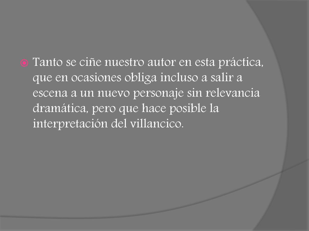 Tanto se ciñe nuestro autor en esta práctica, que en ocasiones obliga incluso a salir a escena a un nuevo personaje sin relevancia dramática, pero que hace posible la interpretación del villancico.