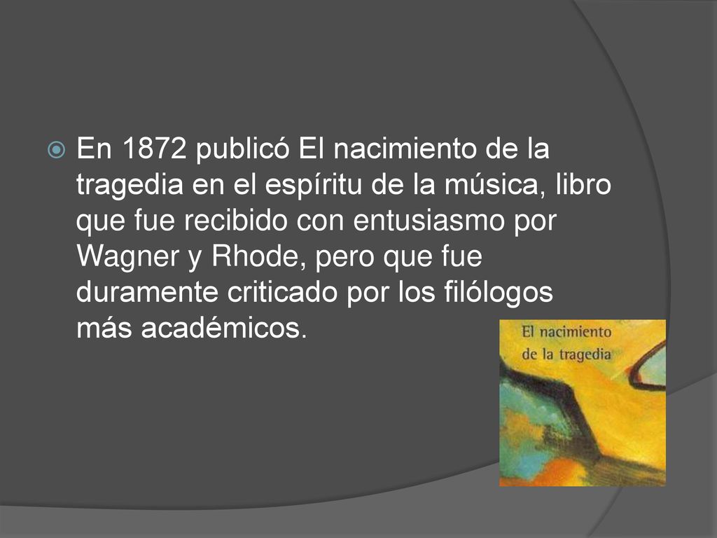 En 1872 publicó El nacimiento de la tragedia en el espíritu de la música, libro que fue recibido con entusiasmo por Wagner y Rhode, pero que fue duramente criticado por los filólogos más académicos.