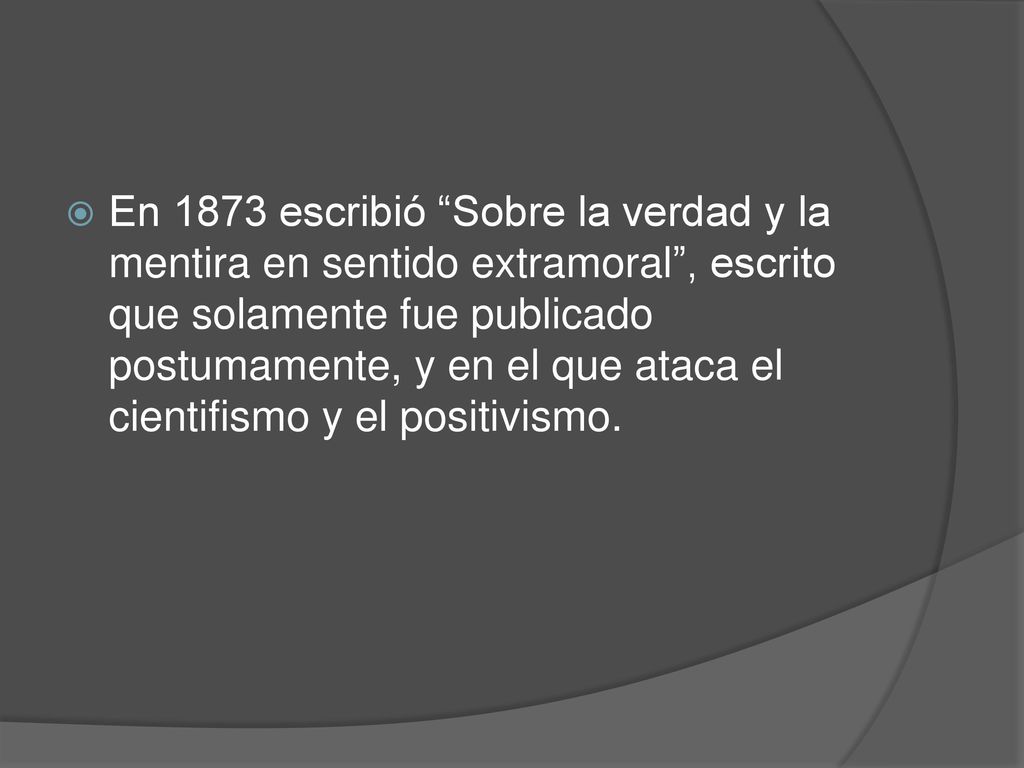 En 1873 escribió Sobre la verdad y la mentira en sentido extramoral , escrito que solamente fue publicado postumamente, y en el que ataca el cientifismo y el positivismo.