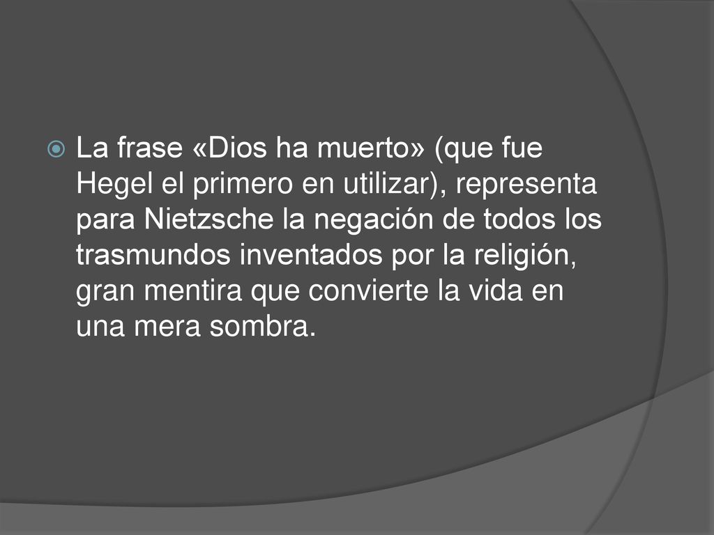 La frase «Dios ha muerto» (que fue Hegel el primero en utilizar), representa para Nietzsche la negación de todos los trasmundos inventados por la religión, gran mentira que convierte la vida en una mera sombra.
