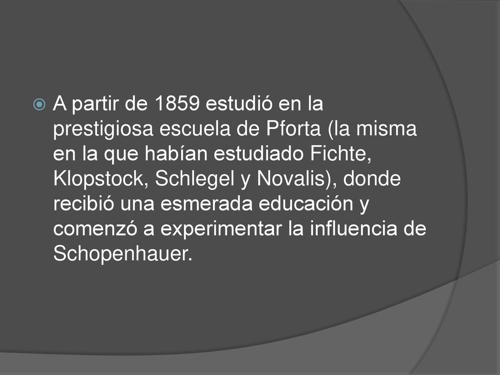 A partir de 1859 estudió en la prestigiosa escuela de Pforta (la misma en la que habían estudiado Fichte, Klopstock, Schlegel y Novalis), donde recibió una esmerada educación y comenzó a experimentar la influencia de Schopenhauer.