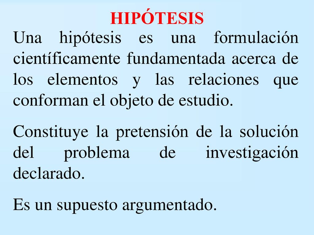 HIPÓTESIS Una hipótesis es una formulación científicamente fundamentada acerca de los elementos y las relaciones que conforman el objeto de estudio.